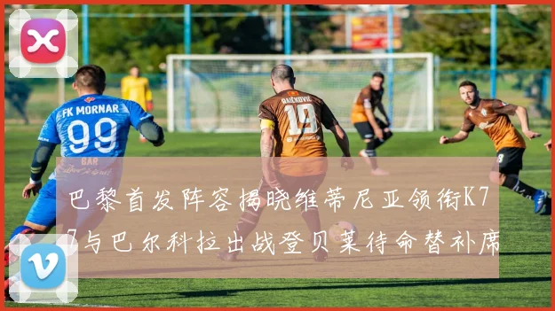 巴黎首发阵容揭晓维蒂尼亚领衔K77与巴尔科拉出战登贝莱待命替补席