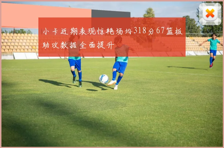 小卡近期表现惊艳场均318分67篮板助攻数据全面提升