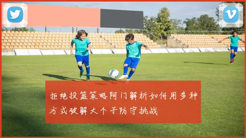 拒绝投篮策略阿门解析如何用多种方式破解大个子防守挑战