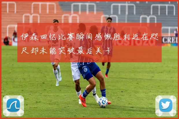 伊森回忆比赛瞬间感慨胜利近在咫尺却未能突破最后关卡