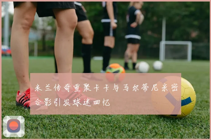 米兰传奇重聚卡卡与马尔蒂尼亲密合影引发球迷回忆