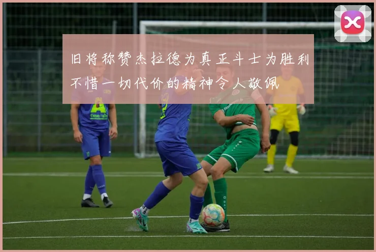 旧将称赞杰拉德为真正斗士为胜利不惜一切代价的精神令人敬佩