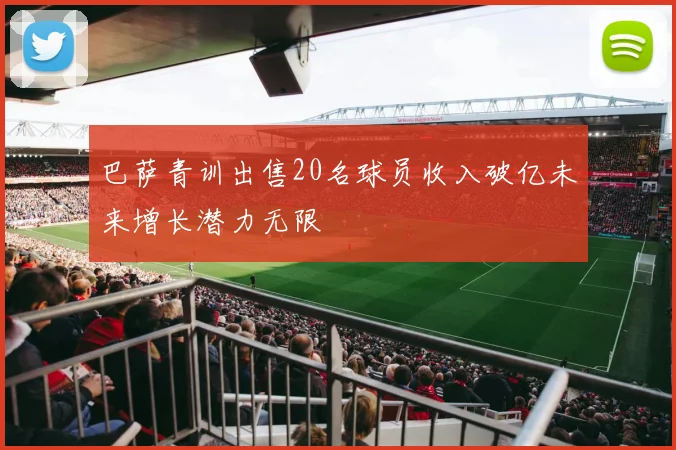 巴萨青训出售20名球员收入破亿未来增长潜力无限