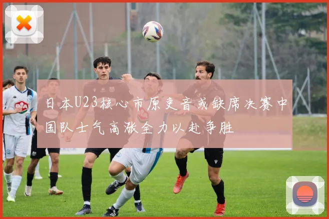 日本U23核心市原吏音或缺席决赛中国队士气高涨全力以赴争胜