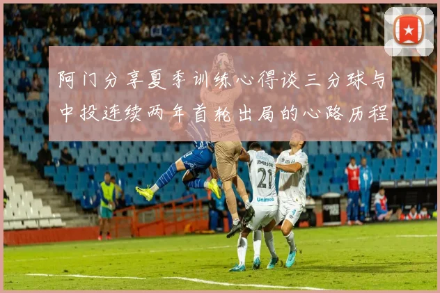 阿门分享夏季训练心得谈三分球与中投连续两年首轮出局的心路历程