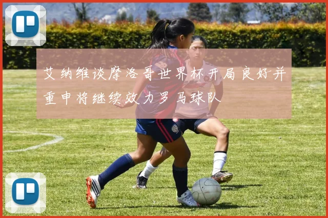 艾纳维谈摩洛哥世界杯开局良好并重申将继续效力罗马球队