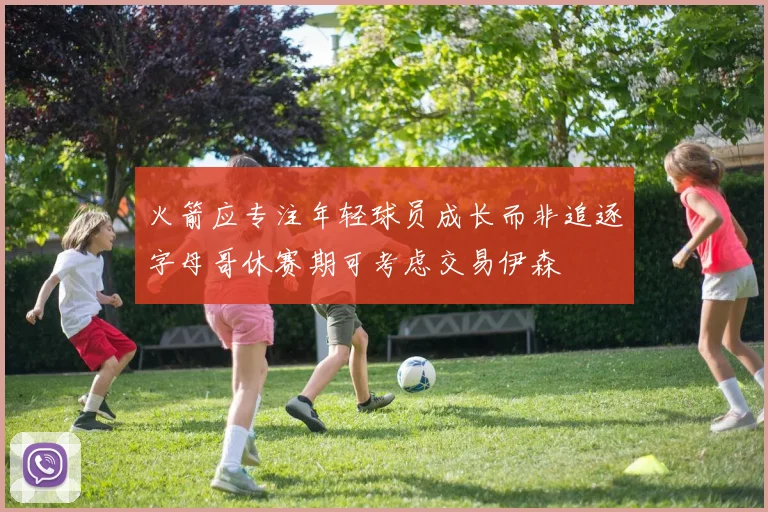 火箭应专注年轻球员成长而非追逐字母哥休赛期可考虑交易伊森