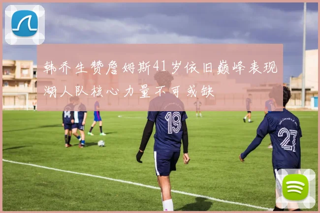 韩乔生赞詹姆斯41岁依旧巅峰表现湖人队核心力量不可或缺