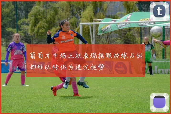 葡萄牙中场三核表现抢眼控球占优却难以转化为进攻优势