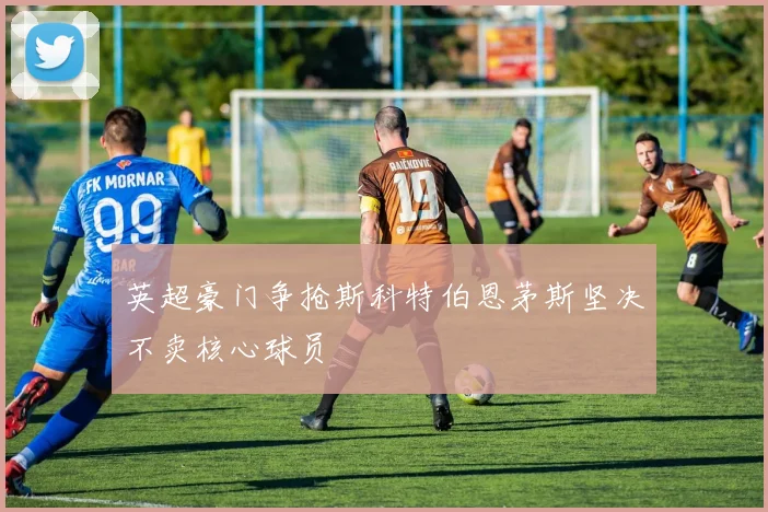 英超豪门争抢斯科特伯恩茅斯坚决不卖核心球员