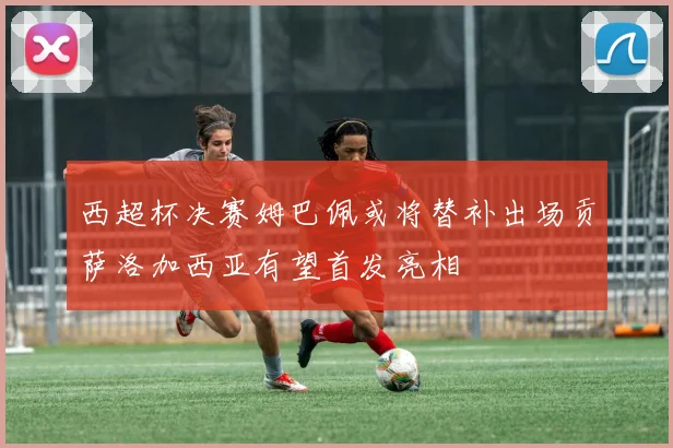 西超杯决赛姆巴佩或将替补出场贡萨洛加西亚有望首发亮相