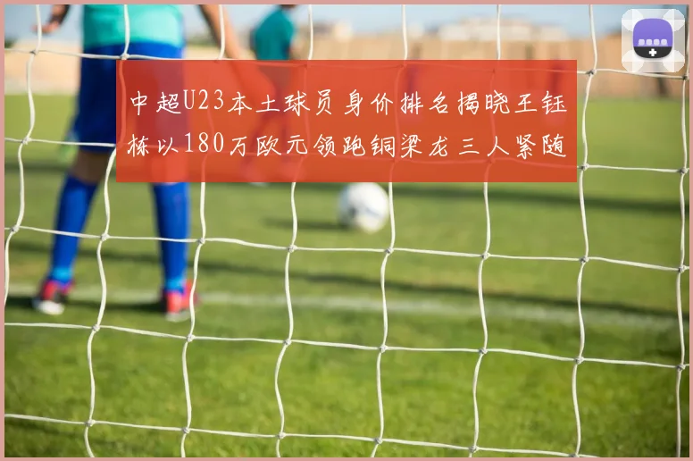 中超U23本土球员身价排名揭晓王钰栋以180万欧元领跑铜梁龙三人紧随其后