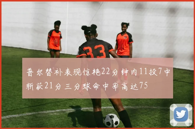 普尔替补表现惊艳22分钟内11投7中斩获21分三分球命中率高达75