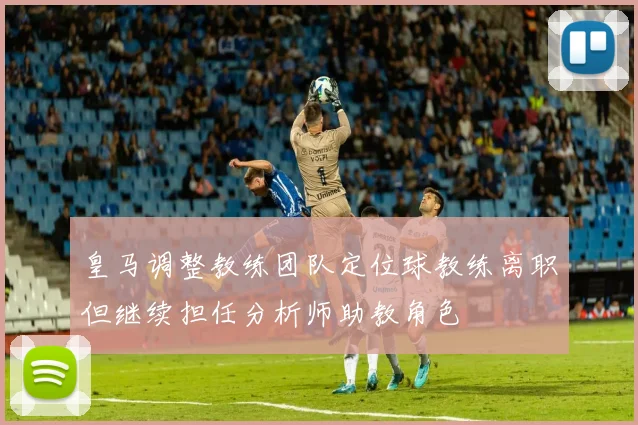皇马调整教练团队定位球教练离职但继续担任分析师助教角色