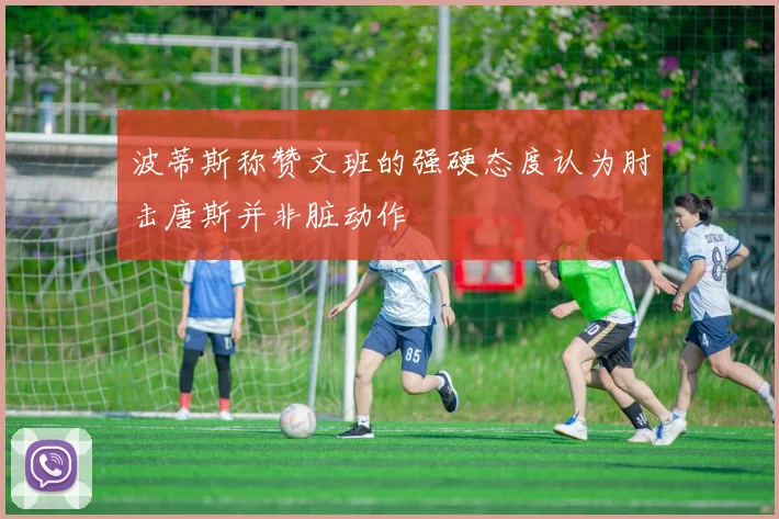 波蒂斯称赞文班的强硬态度认为肘击唐斯并非脏动作