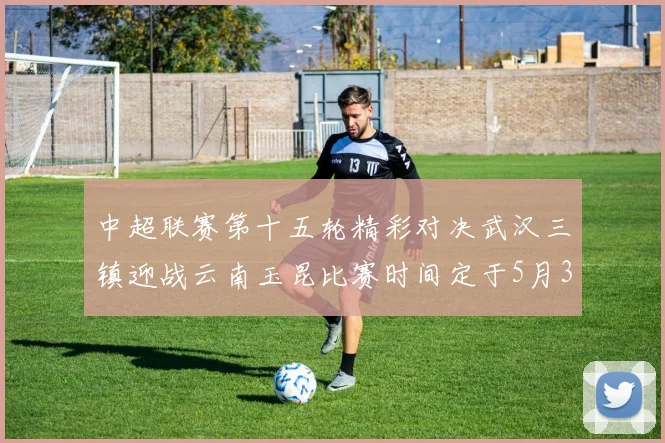 中超联赛第十五轮精彩对决武汉三镇迎战云南玉昆比赛时间定于5月31日19时35分