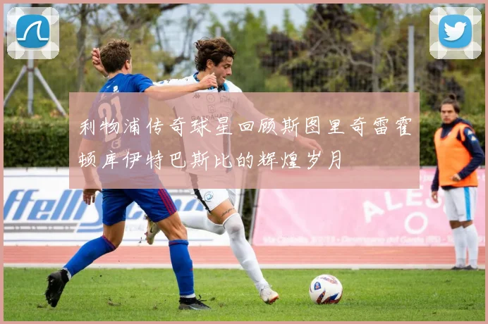 利物浦传奇球星回顾斯图里奇雷霍顿库伊特巴斯比的辉煌岁月