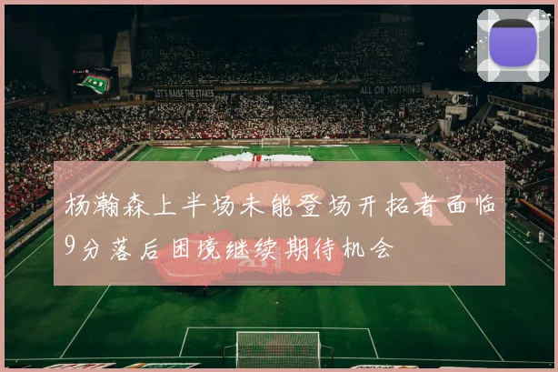 杨瀚森上半场未能登场开拓者面临9分落后困境继续期待机会