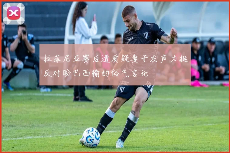 拉菲尼亚赛后遭质疑妻子发声力挺反对盼巴西输的俗气言论