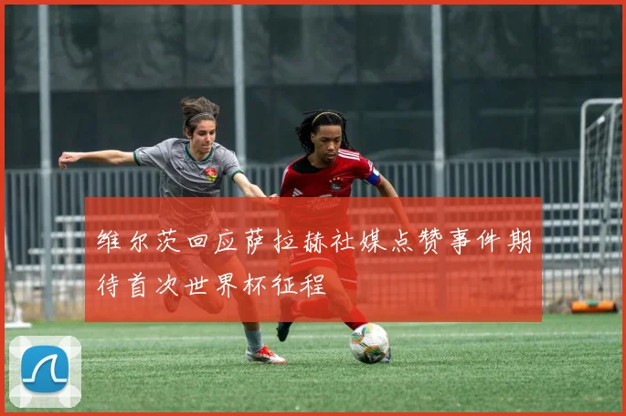 维尔茨回应萨拉赫社媒点赞事件期待首次世界杯征程